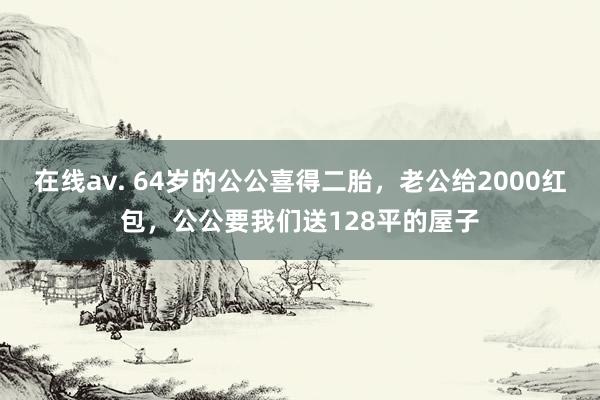 在线av. 64岁的公公喜得二胎，老公给2000红包，公公要我们送128平的屋子