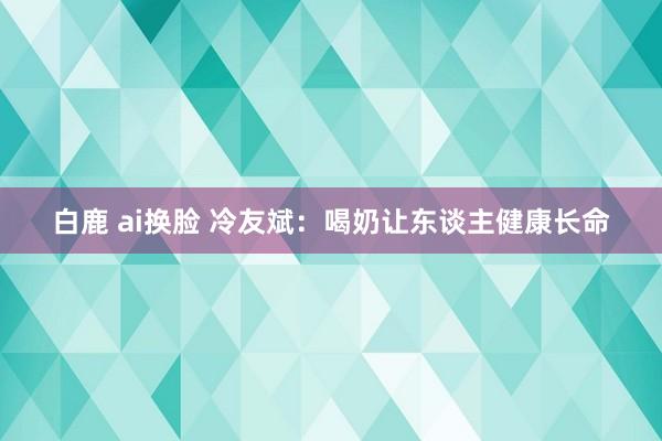 白鹿 ai换脸 冷友斌：喝奶让东谈主健康长命