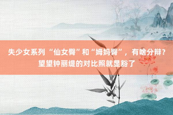 失少女系列 “仙女臀”和“姆妈臀”，有啥分辩？望望钟丽缇的对比照就显豁了