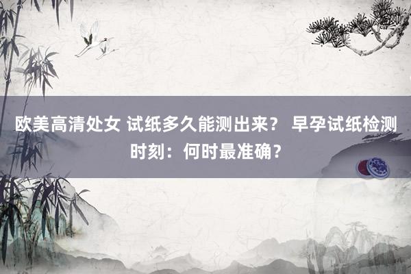 欧美高清处女 试纸多久能测出来？ 早孕试纸检测时刻：何时最准确？