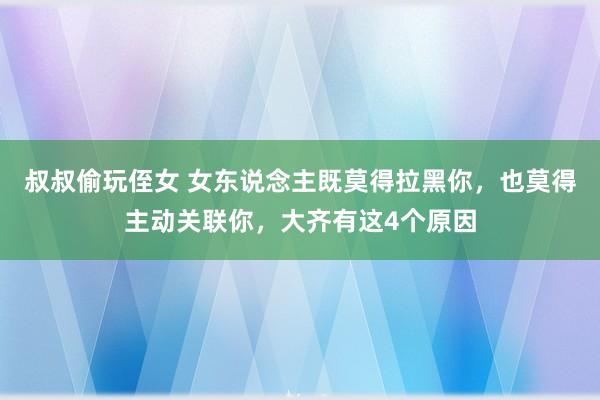 叔叔偷玩侄女 女东说念主既莫得拉黑你，也莫得主动关联你，大齐有这4个原因