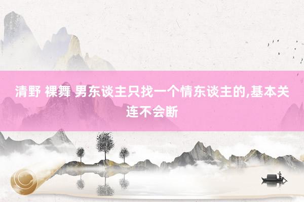 清野 裸舞 男东谈主只找一个情东谈主的，基本关连不会断