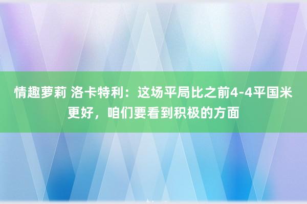 情趣萝莉 洛卡特利：这场平局比之前4-4平国米更好，咱们要看到积极的方面