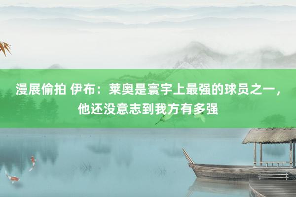 漫展偷拍 伊布：莱奥是寰宇上最强的球员之一，他还没意志到我方有多强