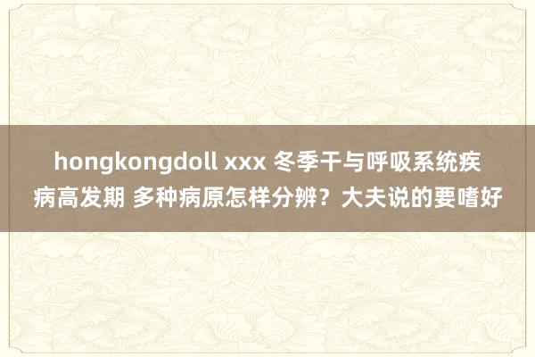 hongkongdoll xxx 冬季干与呼吸系统疾病高发期 多种病原怎样分辨？大夫说的要嗜好