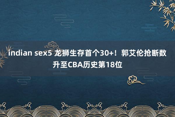 indian sex5 龙狮生存首个30+！郭艾伦抢断数升至CBA历史第18位