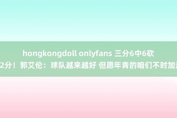 hongkongdoll onlyfans 三分6中6砍32分！郭艾伦：球队越来越好 但愿年青的咱们不时加油