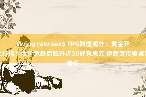 swing raw sex5 FPG财盛海外：黄金开盘大行情！金价急跌后飙升近30好意思元 伊朗突传要紧音讯