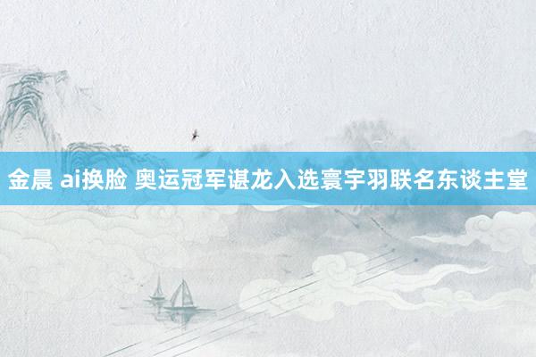 金晨 ai换脸 奥运冠军谌龙入选寰宇羽联名东谈主堂