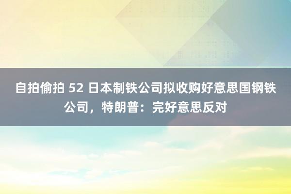 自拍偷拍 52 日本制铁公司拟收购好意思国钢铁公司，特朗普：完好意思反对