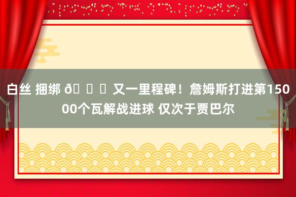 白丝 捆绑 👑又一里程碑！詹姆斯打进第15000个瓦解战进球 仅次于贾巴尔