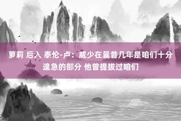 萝莉 后入 泰伦-卢：威少在曩昔几年是咱们十分遑急的部分 他曾提拔过咱们