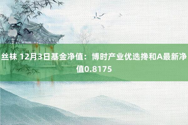 丝袜 12月3日基金净值：博时产业优选搀和A最新净值0.8175