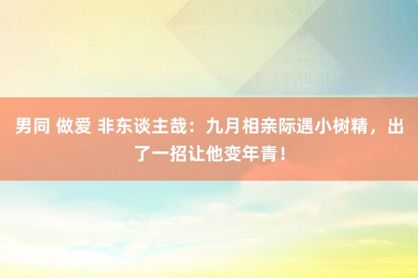 男同 做爱 非东谈主哉：九月相亲际遇小树精，出了一招让他变年青！