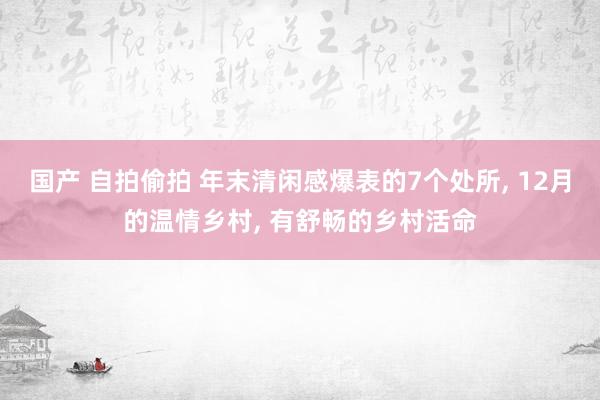 国产 自拍偷拍 年末清闲感爆表的7个处所， 12月的温情乡村， 有舒畅的乡村活命