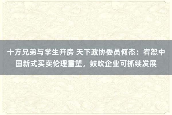 十方兄弟与学生开房 天下政协委员何杰：宥恕中国新式买卖伦理重塑，鼓吹企业可抓续发展