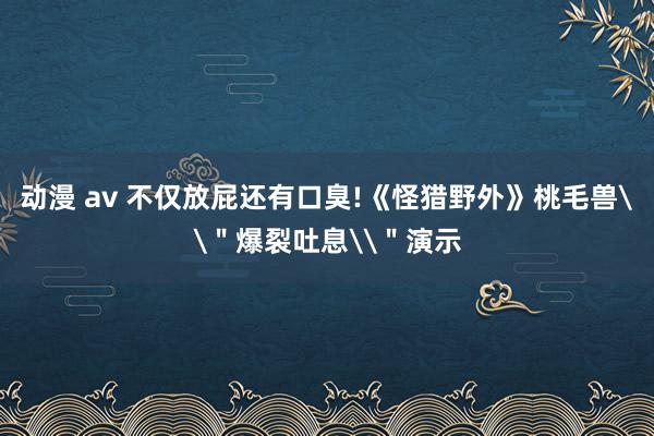 动漫 av 不仅放屁还有口臭!《怪猎野外》桃毛兽\＂爆裂吐息\＂演示