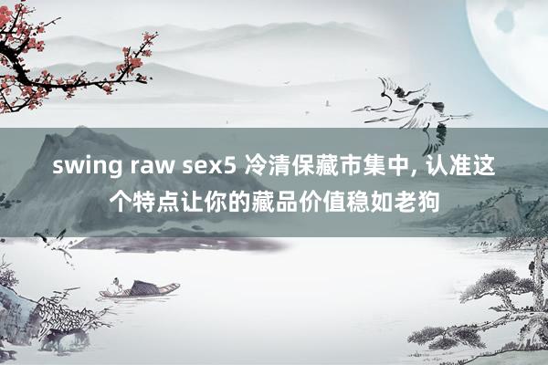 swing raw sex5 冷清保藏市集中， 认准这个特点让你的藏品价值稳如老狗