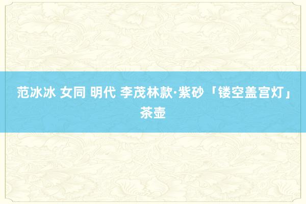 范冰冰 女同 明代 李茂林款·紫砂「镂空盖宫灯」茶壶