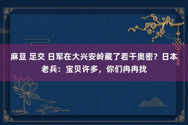 麻豆 足交 日军在大兴安岭藏了若干奥密？日本老兵：宝贝许多，你们冉冉找