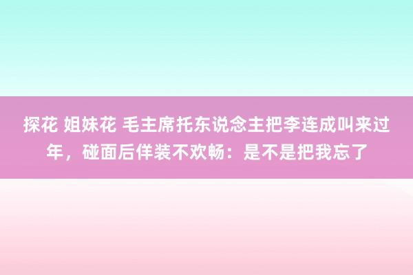 探花 姐妹花 毛主席托东说念主把李连成叫来过年，碰面后佯装不欢畅：是不是把我忘了