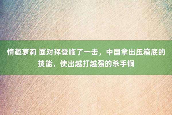 情趣萝莉 面对拜登临了一击，中国拿出压箱底的技能，使出越打越强的杀手锏