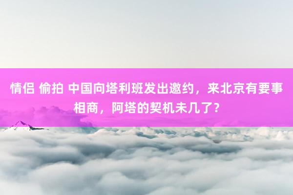 情侣 偷拍 中国向塔利班发出邀约，来北京有要事相商，阿塔的契机未几了？