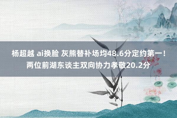 杨超越 ai换脸 灰熊替补场均48.6分定约第一！两位前湖东谈主双向协力孝敬20.2分