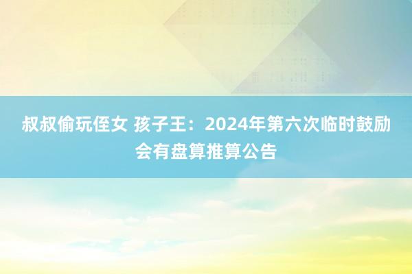 叔叔偷玩侄女 孩子王：2024年第六次临时鼓励会有盘算推算公告