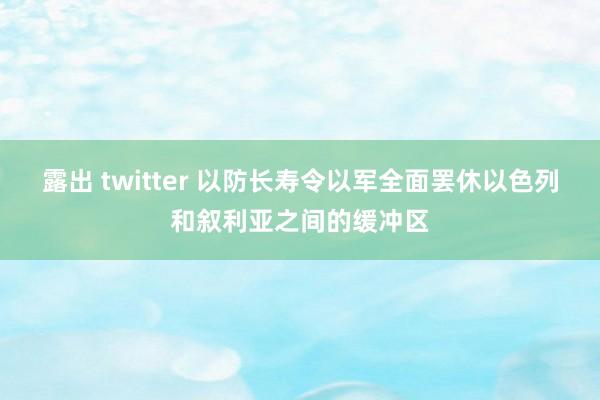 露出 twitter 以防长寿令以军全面罢休以色列和叙利亚之间的缓冲区