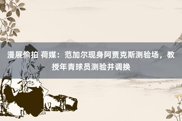 漫展偷拍 荷媒：范加尔现身阿贾克斯测验场，教授年青球员测验并调换