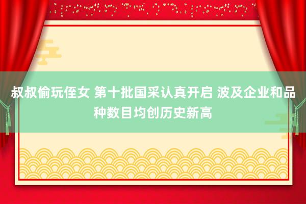 叔叔偷玩侄女 第十批国采认真开启 波及企业和品种数目均创历史新高