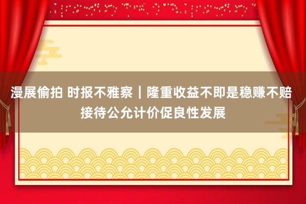 漫展偷拍 时报不雅察｜隆重收益不即是稳赚不赔 接待公允计价促良性发展