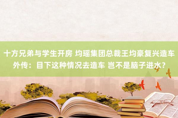 十方兄弟与学生开房 均瑶集团总裁王均豪复兴造车外传：目下这种情况去造车 岂不是脑子进水？