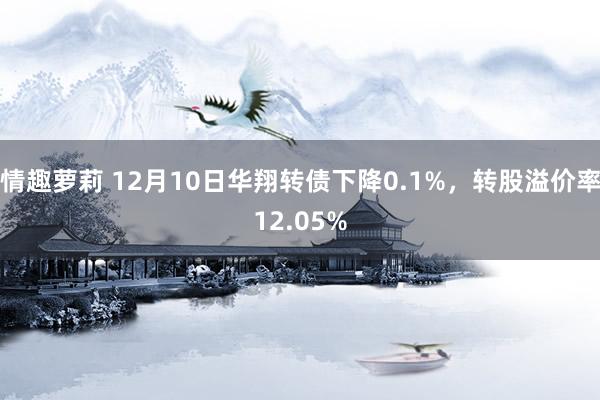 情趣萝莉 12月10日华翔转债下降0.1%，转股溢价率12.05%