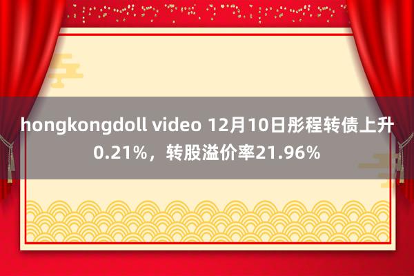 hongkongdoll video 12月10日彤程转债上升0.21%，转股溢价率21.96%