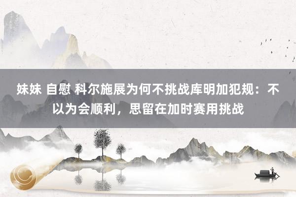 妹妹 自慰 科尔施展为何不挑战库明加犯规：不以为会顺利，思留在加时赛用挑战