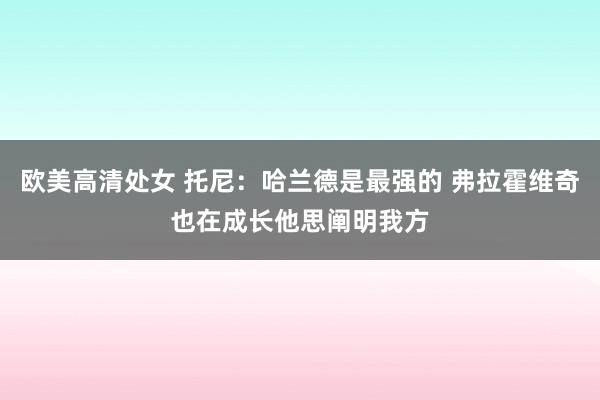 欧美高清处女 托尼：哈兰德是最强的 弗拉霍维奇也在成长他思阐明我方