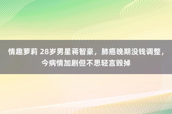 情趣萝莉 28岁男星蒋智豪，肺癌晚期没钱调整，今病情加剧但不思轻言毁掉