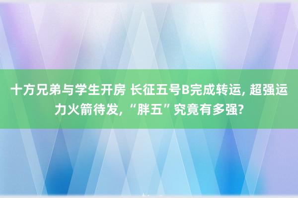 十方兄弟与学生开房 长征五号B完成转运， 超强运力火箭待发， “胖五”究竟有多强?