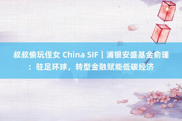 叔叔偷玩侄女 China SIF｜浦银安盛基金俞瑾：驻足环球，转型金融赋能低碳经济