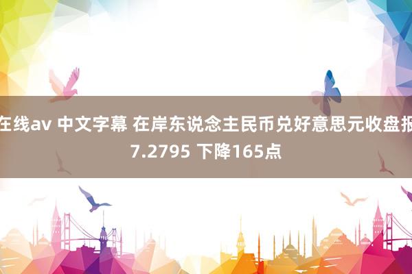 在线av 中文字幕 在岸东说念主民币兑好意思元收盘报7.2795 下降165点