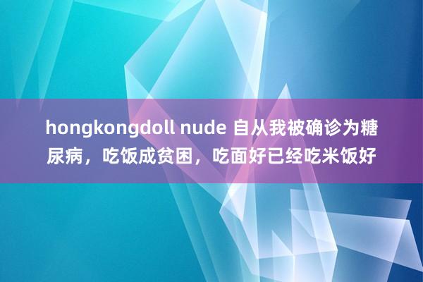 hongkongdoll nude 自从我被确诊为糖尿病，吃饭成贫困，吃面好已经吃米饭好