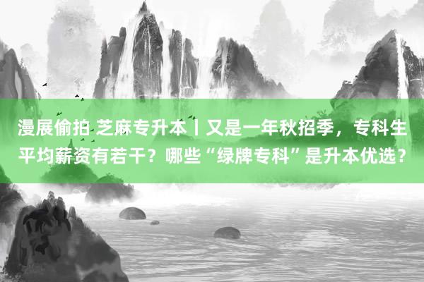 漫展偷拍 芝麻专升本丨又是一年秋招季，专科生平均薪资有若干？哪些“绿牌专科”是升本优选？