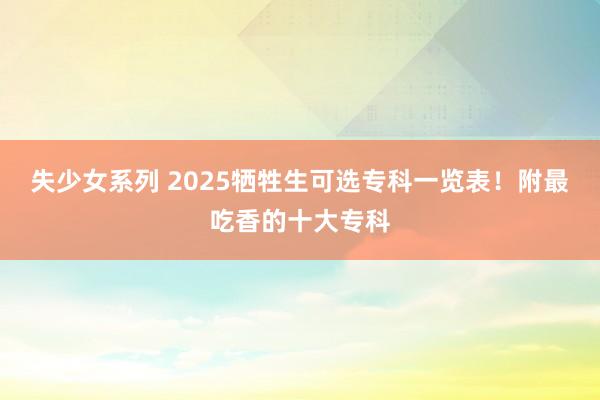 失少女系列 2025牺牲生可选专科一览表！附最吃香的十大专科