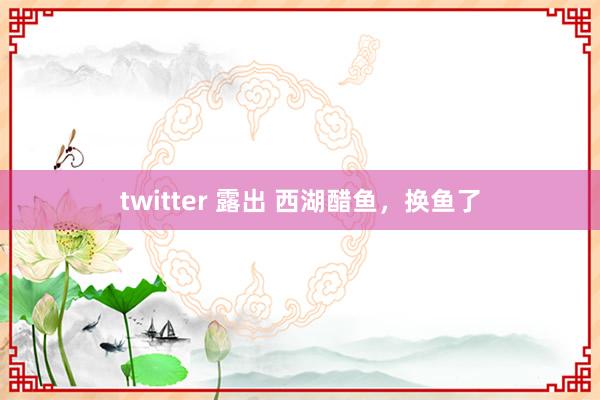 twitter 露出 西湖醋鱼，换鱼了