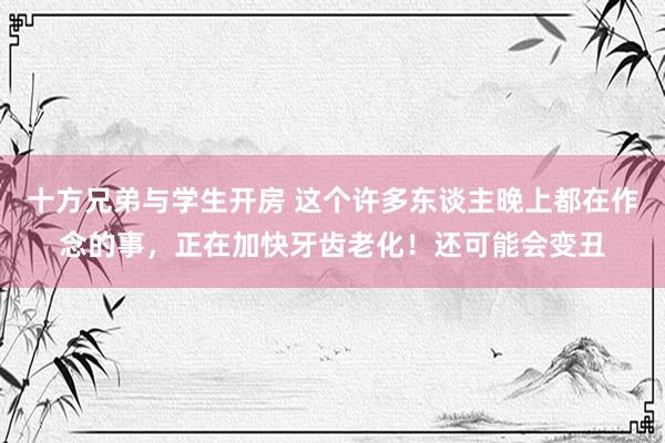 十方兄弟与学生开房 这个许多东谈主晚上都在作念的事，正在加快牙齿老化！还可能会变丑