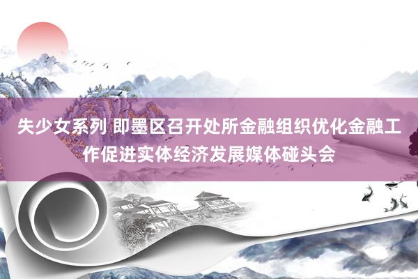 失少女系列 即墨区召开处所金融组织优化金融工作促进实体经济发展媒体碰头会