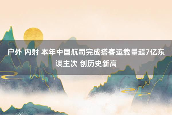 户外 内射 本年中国航司完成搭客运载量超7亿东谈主次 创历史新高