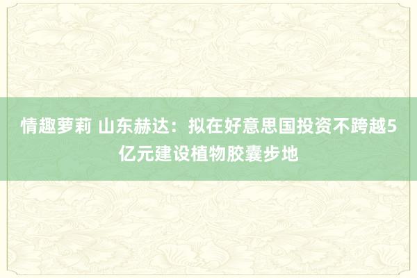 情趣萝莉 山东赫达：拟在好意思国投资不跨越5亿元建设植物胶囊步地